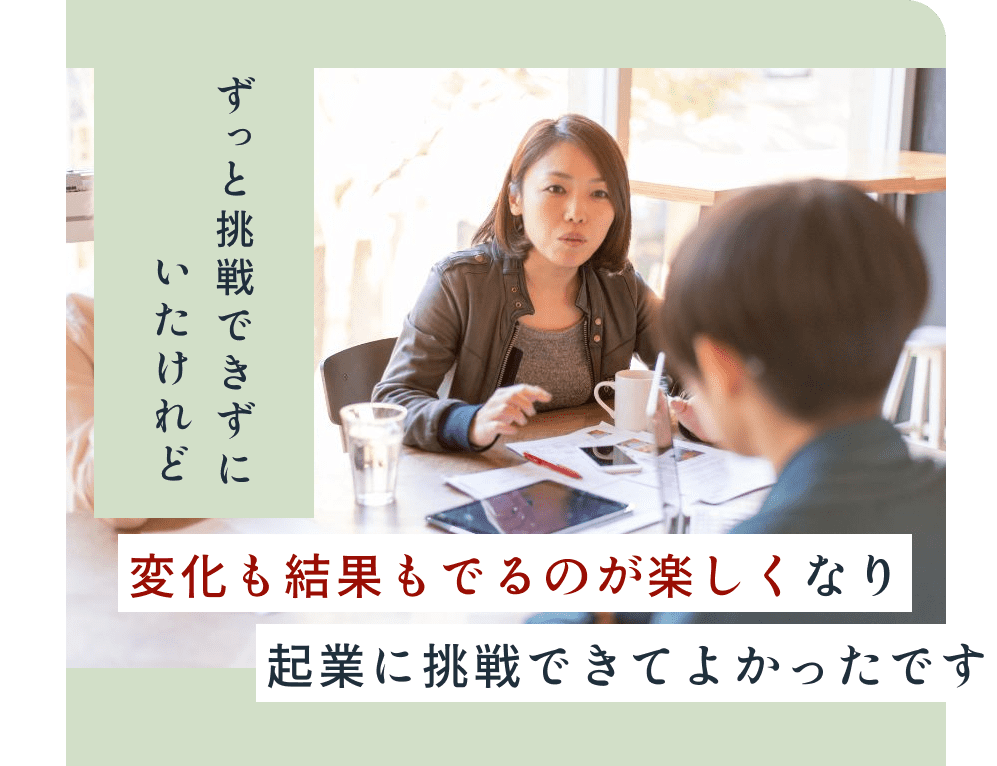 ずっと挑戦できずにいたけれど、変化も結果も出るのが楽しくなり、起業に挑戦できてよかったです。