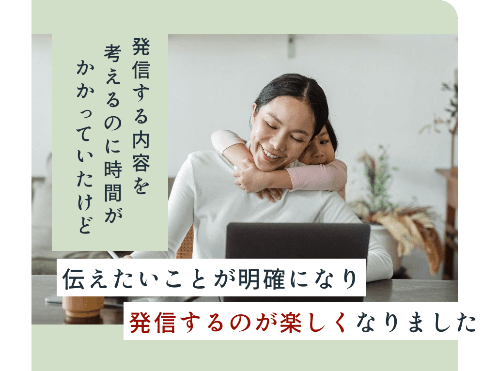 発信する内容を考えるのに時間がかかっていたけど、伝えたいことが明確になり発信するのが楽しくなりました。